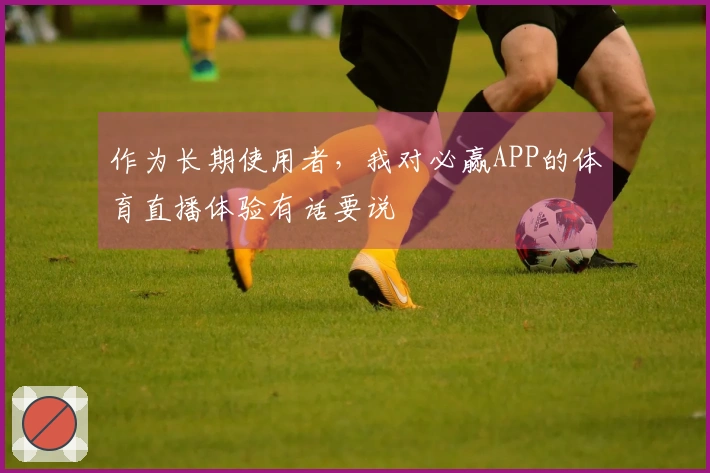 作为长期使用者，我对必赢APP的体育直播体验有话要说