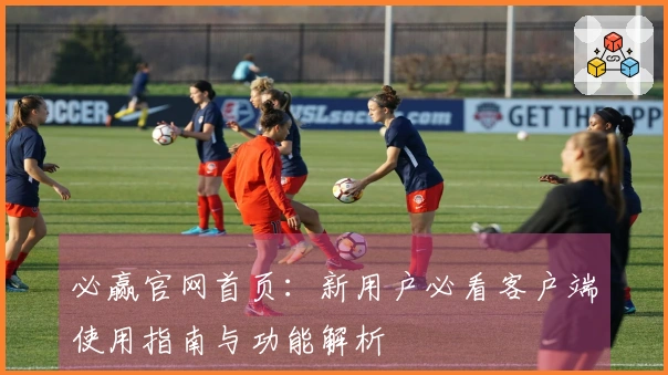 必赢官网首页：新用户必看客户端使用指南与功能解析